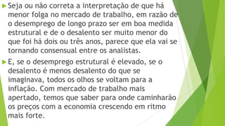  Seja ou não correta a interpretação de que há
menor folga no mercado de trabalho, em razão de
o desemprego de longo prazo ser em boa medida
estrutural e de o desalento ser muito menor do
que foi há dois ou três anos, parece que ela vai se
tornando consensual entre os analistas.
 E, se o desemprego estrutural é elevado, se o
desalento é menos desalento do que se
imaginava, todos os olhos se voltam para a
inflação. Com mercado de trabalho mais
apertado, temos que saber para onde caminharão
os preços com a economia crescendo em ritmo
mais forte.
 