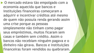  O mercado estava tão empolgado com a
economia aquecida que bancos e
instituições financeiras começaram a
adquirir e incentivar créditos até mesmo
de quem não possuía renda gerando assim
uma crise porque as pessoas
simplesmente não tinham como pagar
seus empréstimos, muitos ficaram sem
casas e também sem crédito. Assim o
bancos não recebiam ninguém pagava e o
dinheiro não girava. Bancos e instituições
financeiras foram vendidos ou quebraram.
 