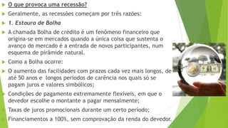  O que provoca uma recessão?
 Geralmente, as recessões começam por três razões:
 1. Estouro de Bolha
 A chamada Bolha de crédito é um fenômeno financeiro que
origina-se em mercados quando a única coisa que sustenta o
avanço do mercado é a entrada de novos participantes, num
esquema de pirâmide natural.
 Como a Bolha ocorre:
 O aumento das facilidades com prazos cada vez mais longos, de
até 50 anos e longos períodos de carência nos quais só se
pagam juros e valores simbólicos;
 Condições de pagamento extremamente flexíveis, em que o
devedor escolhe o montante a pagar mensalmente;
 Taxas de juros promocionais durante um certo período;
 Financiamentos a 100%, sem comprovação da renda do devedor.
 