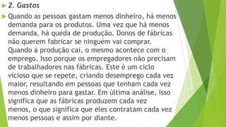  2. Gastos
 Quando as pessoas gastam menos dinheiro, há menos
demanda para os produtos. Uma vez que há menos
demanda, há queda de produção. Donos de fábricas
não querem fabricar se ninguém vai comprar.
Quando a produção cai, o mesmo acontece com o
emprego. Isso porque os empregadores não precisam
de trabalhadores nas fábricas. Este é um ciclo
vicioso que se repete, criando desemprego cada vez
maior, resultando em pessoas que tenham cada vez
menos dinheiro para gastar. Em última análise, isso
significa que as fábricas produzem cada vez
menos, o que significa que eles contratam cada vez
menos pessoas e assim por diante.
 
