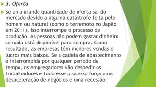  3. Oferta
 Se uma grande quantidade de oferta sai do
mercado devido a alguma catástrofe feita pelo
homem ou natural (como o terremoto no Japão
em 2011), isso interrompe o processo de
produção. As pessoas não podem gastar dinheiro
se nada está disponível para compra. Como
resultado, as empresas têm menores vendas e
lucros mais baixos. Se a cadeia de abastecimento
é interrompida por qualquer período de
tempo, os empregadores vão despedir os
trabalhadores e todo esse processo força uma
desaceleração de negócios e uma recessão.
 