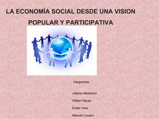 LA ECONOMÍA SOCIAL DESDE UNA VISION
      POPULAR Y PARTICIPATIVA




                  Integrantes:


                 Juliana Albarracín

                 Willian Navas

                 Ender Vera

                 Manuel Lizcano
 