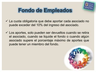 Fondo de Empleados
 La cuota obligatoria que debe aportar cada asociado no
puede exceder del 10% del ingreso del asociado.
 Los aportes, solo pueden ser devueltos cuando se retira
el asociado, cuando se liquide el fondo o cuando algún
asociado supere el porcentaje máximo de aportes que
puede tener un miembro del fondo.
 