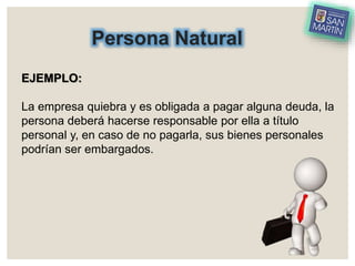Persona Natural
EJEMPLO:
La empresa quiebra y es obligada a pagar alguna deuda, la
persona deberá hacerse responsable por ella a título
personal y, en caso de no pagarla, sus bienes personales
podrían ser embargados.
 