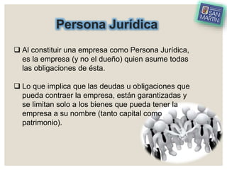 Persona Jurídica
 Al constituir una empresa como Persona Jurídica,
es la empresa (y no el dueño) quien asume todas
las obligaciones de ésta.
 Lo que implica que las deudas u obligaciones que
pueda contraer la empresa, están garantizadas y
se limitan solo a los bienes que pueda tener la
empresa a su nombre (tanto capital como
patrimonio).
 