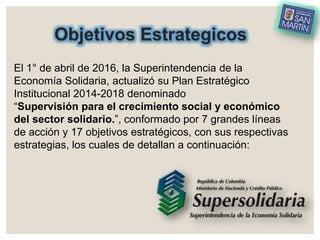 Objetivos Estrategicos
El 1° de abril de 2016, la Superintendencia de la
Economía Solidaria, actualizó su Plan Estratégico
Institucional 2014-2018 denominado
“Supervisión para el crecimiento social y económico
del sector solidario.”, conformado por 7 grandes líneas
de acción y 17 objetivos estratégicos, con sus respectivas
estrategias, los cuales de detallan a continuación:
 