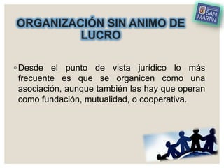 ORGANIZACIÓN SIN ANIMO DE
LUCRO
◦ Desde el punto de vista jurídico lo más
frecuente es que se organicen como una
asociación, aunque también las hay que operan
como fundación, mutualidad, o cooperativa.
 