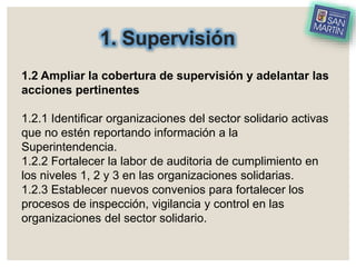 1. Supervisión
1.2 Ampliar la cobertura de supervisión y adelantar las
acciones pertinentes
1.2.1 Identificar organizaciones del sector solidario activas
que no estén reportando información a la
Superintendencia.
1.2.2 Fortalecer la labor de auditoria de cumplimiento en
los niveles 1, 2 y 3 en las organizaciones solidarias.
1.2.3 Establecer nuevos convenios para fortalecer los
procesos de inspección, vigilancia y control en las
organizaciones del sector solidario.
 