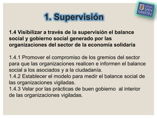 1. Supervisión
1.4 Visibilizar a través de la supervisión el balance
social y gobierno social generado por las
organizaciones del sector de la economía solidaria
1.4.1 Promover el compromiso de los gremios del sector
para que las organizaciones realicen e informen el balance
social a los asociados y a la ciudadanía.
1.4.2 Establecer el modelo para medir el balance social de
las organizaciones vigiladas.
1.4.3 Velar por las prácticas de buen gobierno al interior
de las organizaciones vigiladas.
 
