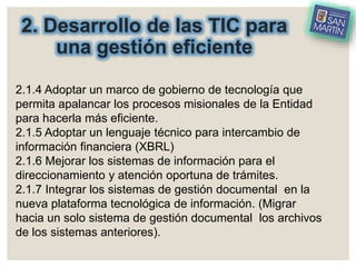 2. Desarrollo de las TIC para
una gestión eficiente
2.1.4 Adoptar un marco de gobierno de tecnología que
permita apalancar los procesos misionales de la Entidad
para hacerla más eficiente.
2.1.5 Adoptar un lenguaje técnico para intercambio de
información financiera (XBRL)
2.1.6 Mejorar los sistemas de información para el
direccionamiento y atención oportuna de trámites.
2.1.7 Integrar los sistemas de gestión documental en la
nueva plataforma tecnológica de información. (Migrar
hacia un solo sistema de gestión documental los archivos
de los sistemas anteriores).
 