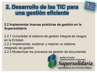 2. Desarrollo de las TIC para
una gestión eficiente
2.2 Implementar buenas prácticas de gestión en la
Supersolidaria
2.2.1 Consolidar el sistema de gestión integral de riesgos
en la Entidad.
2.2.2 Implementar, sostener y mejorar un sistema
integrado de gestión.
2.2.3 Modernizar los procesos de gestión de documental.
 