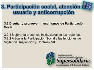 3. Participación social, atención al
usuario y anticorrupción
3.2 Diseñar y promover mecanismos de Participación
Social
3.2.1 Mejorar la presencia institucional en las regiones.
3.2.2 Articular la Participación Social a las funciones de
Vigilancia, Inspección y Control – VIC.
 