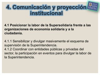 4. Comunicación y proyección
institucional
4.1 Posicionar la labor de la Supersolidaria frente a las
organizaciones de economía solidaria y a la
ciudadanía.
4.1.1 Sensibilizar y divulgar masivamente el esquema de
supervisión de la Superintendencia.
4.1.2 Coordinar con entidades públicas y privadas del
sector, la participación en eventos para divulgar la labor de
la Superintendencia.
 