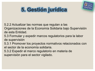 5. Gestión jurídica
5.2.2 Actualizar las normas que regulan a las
Organizaciones de la Economía Solidaria bajo Supervisión
de esta Entidad.
5.3 Formular y expedir marcos regulatorios para la labor
de supervisión
5.3.1 Promover los proyectos normativos relacionados con
el sector de la economía solidaria.
5.3.2 Expedir el marco regulatorio en materia de
supervisión para el sector vigilado.
 