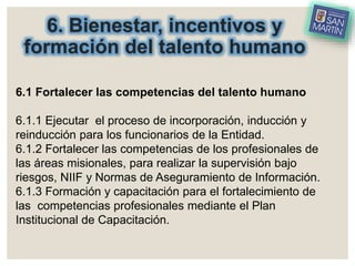 6. Bienestar, incentivos y
formación del talento humano
6.1 Fortalecer las competencias del talento humano
6.1.1 Ejecutar el proceso de incorporación, inducción y
reinducción para los funcionarios de la Entidad.
6.1.2 Fortalecer las competencias de los profesionales de
las áreas misionales, para realizar la supervisión bajo
riesgos, NIIF y Normas de Aseguramiento de Información.
6.1.3 Formación y capacitación para el fortalecimiento de
las competencias profesionales mediante el Plan
Institucional de Capacitación.
 
