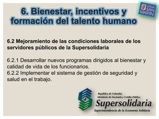 6. Bienestar, incentivos y
formación del talento humano
6.2 Mejoramiento de las condiciones laborales de los
servidores públicos de la Supersolidaria
6.2.1 Desarrollar nuevos programas dirigidos al bienestar y
calidad de vida de los funcionarios.
6.2.2 Implementar el sistema de gestión de seguridad y
salud en el trabajo.
 