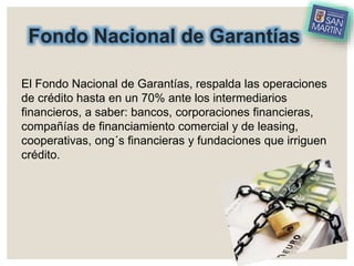 Fondo Nacional de Garantías
El Fondo Nacional de Garantías, respalda las operaciones
de crédito hasta en un 70% ante los intermediarios
financieros, a saber: bancos, corporaciones financieras,
compañías de financiamiento comercial y de leasing,
cooperativas, ong´s financieras y fundaciones que irriguen
crédito.
 