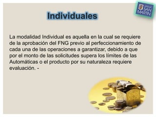 Individuales
La modalidad Individual es aquella en la cual se requiere
de la aprobación del FNG previo al perfeccionamiento de
cada una de las operaciones a garantizar, debido a que
por el monto de las solicitudes supera los límites de las
Automáticas o el producto por su naturaleza requiere
evaluación. -
 