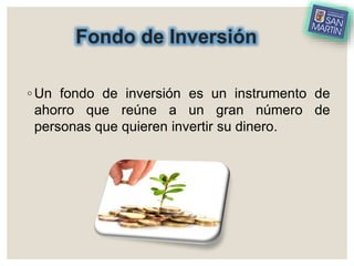 Fondo de Inversión
◦ Un fondo de inversión es un instrumento de
ahorro que reúne a un gran número de
personas que quieren invertir su dinero.
 