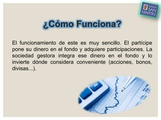 ¿Cómo Funciona?
El funcionamiento de este es muy sencillo. El partícipe
pone su dinero en el fondo y adquiere participaciones. La
sociedad gestora integra ese dinero en el fondo y lo
invierte dónde considera conveniente (acciones, bonos,
divisas...).
 