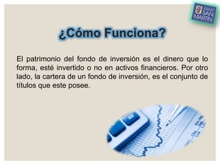 ¿Cómo Funciona?
El patrimonio del fondo de inversión es el dinero que lo
forma, esté invertido o no en activos financieros. Por otro
lado, la cartera de un fondo de inversión, es el conjunto de
títulos que este posee.
 