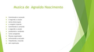 Musica de Agnaldo Nascimento
 Caminhando e cantando
 e seguindo a canção
 somos donos iguais
 e ninguém é patrão
 Caminhando e cantando
 e seguindo a canção
 produzindo e vendendo
 numa autogestão
 Pessoas organizadas
 enfrentando a exclusão
 Trabalhando, trocando
 sem exploração
 