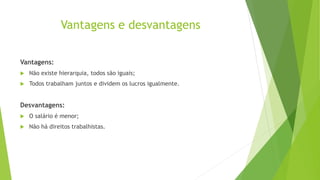 Vantagens e desvantagens
Vantagens:
 Não existe hierarquia, todos são iguais;
 Todos trabalham juntos e dividem os lucros igualmente.
Desvantagens:
 O salário é menor;
 Não há direitos trabalhistas.
 