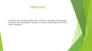 Objetivos
 Os objetivo da economia solidaria são: melhorar a qualidade dos empregos
destinados aos trabalhadores ,ampliar os recursos assalariados e de direitos
serem cumpridos.
 