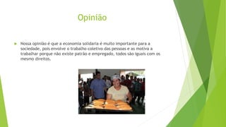 Opinião
 Nossa opinião é que a economia solidaria é muito importante para a
sociedade, pois envolve o trabalho coletivo das pessoas e as motiva a
trabalhar porque não existe patrão e empregado, todos são iguais com os
mesmo direitos.
 