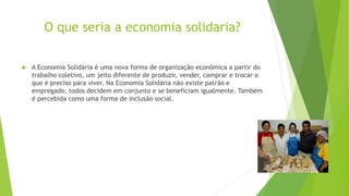 O que seria a economia solidaria?
 A Economia Solidária é uma nova forma de organização econômica a partir do
trabalho coletivo, um jeito diferente de produzir, vender, comprar e trocar o
que é preciso para viver. Na Economia Solidária não existe patrão e
empregado, todos decidem em conjunto e se beneficiam igualmente. Também
é percebida como uma forma de inclusão social.
 