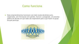 Como funciona
 Esses empreendimentos funcionam com todo mundo decidindo junto,
cooperando, sem hierarquias nem patrões. Exercer a autogestão, um processo
público de decisão em que todos são responsáveis pelo o que fazem no grupo
do qual participa.
 