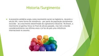 Historia/Surgimento
 A economia solidária surgiu como movimento social na Inglaterra, durante o
século XIX, como forma de resistência - por parte da população socialmente
excluída - ao crescimento desenfreado do capitalismo industrial. No Brasil, o
movimento só ganhou força no final do século passado, mas tem crescido
consideravelmente nos últimos anos e já faz do país uma referência
internacional no assunto.
 