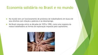 Economia solidária no Brasil e no mundo
 No mundo tem um funcionamento de protestos de trabalhadores em busca de
seus direitos com relação a pobreza e ao desemprego.
 No Brasil ressurgiu entre as décadas de 1970 e 1990, como uma resposta da
massa trabalhadora as formas de exploração impostas pelo capitalismo.
 