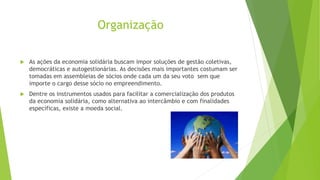 Organização
 As ações da economia solidária buscam impor soluções de gestão coletivas,
democráticas e autogestionárias. As decisões mais importantes costumam ser
tomadas em assembleias de sócios onde cada um da seu voto sem que
importe o cargo desse sócio no empreendimento.
 Dentre os instrumentos usados para facilitar a comercialização dos produtos
da economia solidária, como alternativa ao intercâmbio e com finalidades
específicas, existe a moeda social.
 