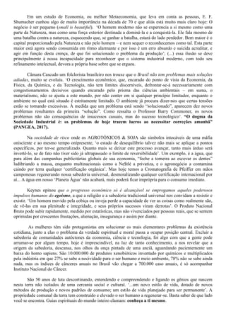 Em um estudo de Economia, ou melhor Metaeconomia, que leva em conta as pessoas, E. F.
Shumacher cunhou algo de muito importância na década de 70 e que aliás está muito mais claro hoje: O
negócio é ser pequeno (small is beautiful). ‘O homem moderno não se experencia a si mesmo como uma
parte da Natureza, mas como uma força exterior destinada a dominá-la e a conquistá-la. Ele fala mesmo de
uma batalha contra a natureza, esquecendo que, se ganhar a batalha, estará do lado perdedor. Bem maior é o
capital proporcionado pela Natureza e não pelo homem – e nem sequer o reconhecemos como tal. Esta parte
maior está agora sendo consumida em ritmo alarmante e por isso é um erro absurdo e suicida acreditar, e
agir em função desta crença, de que foi solucionado o problema da produção’; (...) essa ilusão se deve
principalmente à nossa incapacidade para reconhecer que o sistema industrial moderno, com todo seu
refinamento intelectual, devora a própria base sobre que se ergueu.
Câmara Cascudo um folclorista brasileiro nos trouxe que o Brasil não tem problemas mais soluções
adiadas, muito se evoluiu. ‘O crescimento econômico, que, encarado do ponto de vista da Economia, da
Física, da Química, e da Tecnologia, não tem limites discerníveis, defrontar-se-á necessariamente com
congestionamentos decisivos quando encarado pelo prisma das ciências ambientais – em suma, o
materialismo, não se ajusta a este mundo, por não conter em si qualquer princípio limitador, enquanto o
ambiente no qual está situado é estritamente limitado. O ambiente já procura dizer-nos que certas tensões
estão se tornando excessivas. À medida que um problema está sendo “solucionado”, aparecem dez novos
problemas resultantes da primeira “solução”. Como ressalta o Professor Barry Commoner, os novos
problemas não são consequências de insucessos casuais, mas do sucesso tecnológico’. “O dogma da
Sociedade Industrial é: os problemas de hoje trazem lucros ao necessitar correções amanhã”
(PANGEA, 2017).
Na sociedade de risco onde os AGROTÓXICOS & SOJA são símbolos intocáveis de uma máfia
onisciente e ao mesmo tempo onipresente, ‘o estado de desequilíbrio talvez não mais se aplique a pontos
específicos, por ter-se generalizado. Quanto mais se deixar este processo avançar, tanto mais árduo será
invertê-lo, se de fato não tiver sido já ultrapassado o limite de reversibilidade’. Um exemplo, é a água, que
para além das campanhas publicitárias globais de sua economia, “feche a torneira ao escovar os dentes”
ludibriando a massa, enquanto multinacionais como a Ne$tlé a privatiza, e o agronegócio a contamina
caindo por terra qualquer ‘certificação orgânica’. Mas hoje temos a Cromatografia de Pfeiffer em mãos
camponesas regenerando nossa sabedoria universal, desmoralizando qualquer certificação internacional por
aí... A água em nosso ‘Planeta Água’ não acabará, mais poderá ficar imprópria para o consumo imediato.
Keynes opinou que o progresso econômico só é alcançável se empregamos aqueles poderosos
impulsos humanos do egoísmo, a que a religião e a sabedoria tradicional universal nos convidam a resistir e
existir. ‘Um homem movido pela cobiça ou inveja perde a capacidade de ver as coisas como realmente são,
de vê-las em sua plenitude e integridade, e seus próprios sucessos viram derrotas’. O Produto Nacional
Bruto pode subir rapidamente, medido por estatísticas, mas não vivenciados por pessoas reais, que se sentem
oprimidas por crescentes frustações, alienação, insegurança e assim por diante.
As mulheres têm sido protagonistas em solucionar os mais elementares problemas da existência
cotidiana, junto a elas o problema da verdade espiritual e moral passa a ocupar posição central. Excluir a
sabedoria de comunidades autóctones da economia, ciência e tecnologia, foi algo com que a gente pode
arrumar-se por algum tempo, hoje é imprescindível, na luz de tanto conhecimento, a nos revelar que a
origem da sabedoria, descansa, nos olhos da onça pintada de uma anciã, aguardando pacientemente um
baixa do homo sapiens. São 10.000.000 de produtos xenobióticos inventado por químicos e multiplicados
pela indústria em que 27% se sabe a nocividade para o ser humano e meio ambiente, 78% não se sabe ainda
nada, mas os índices de cânceres anuais no Brasil vão chegar a 700.000 caso anuais, é só acompanhar
Instituto Nacional do Câncer.
São 50 anos de luta descortinando, entendendo e compreendendo e ligando os gênios que nascem
nesta terra não isolados de uma cercania social e cultural. ‘...um novo estilo de vida, dotado de novos
métodos de produção e novos padrões de consumo; um estilo de vida planejado para ser permanente’. A
propriedade comunal da terra tem construído e elevado o ser humano a regenerar-se. Basta saber de que lado
você se encontra. Guias espirituais do mundo inteiro clamam: conheça a ti mesmo.
 
