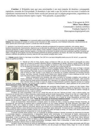 Concluo: A Wikipédia mais que uma enciclopédia é um meio popular de doutrina e propaganda
capitalista, extensão da Universidade. O dramático é que tudo o que foi escrito em seu texto é essência do
capitalismo internacional de Terceiro Setor escrito por pessoas que se julgam progressistas, esquerdistas ou
assemelhados. Incansavelmente repito e repito: “Eles passarão, eu passarinho.”
Assis, 25 de agosto de 2019.
Oliver Naves Blanco
Comunicador e analista científico
Fundação Juquira C.S
blancoagroecologia@gmail.com
1 – Sociedade Fabiana, o fabianismo é um movimento político-social britânico nascido no fim do século XIX, encabeçado pela Sociedade
Fabiana. Esta associação foi fundada em Londres no dia 4 de janeiro de 1884, e propunha, como finalidade institucional, o desenvolvimento da
classe operária para torná-la apta a assumir o controle dos meios de produção.
2 - Herbivoria é uma forma de consumo em que um indivíduo se alimenta principalmente de organismos autótrofos, como plantas, algas e
bactérias fotossintetizante. Genericamente, organismos que se alimentam de autótrofos em geral são conhecidos como consumidores primários.
Herbivoria geralmente se refere a animais que comem plantas. Fungos, bactérias e protistas que se alimentam de plantas vivas são geralmente
denominados patógenos vegetais (doenças vegetais), e micróbios que se alimentam de plantas mortas são considerados saprófitas. As plantas que
obtêm a nutrição de outras plantas vivas são denominadas geralmente de plantas parasitárias. No entanto, não existe uma classificação ecológica
exclusiva e definitiva dos padrões de consumo, cada livro tem suas próprias variações sobre o tema.
3 - O Vístula (polonês Wisła) é o mais longo rio da Polônia. Tem 1047 km e sua bacia hidrográfica banha cerca de 192 mil km², ou quase dois
terços da superfície da Polônia.
4 – Nascido em 1932 em Viena, Áustria, chegou ao Brasil em 1940, aos oito anos, devido à perseguição aos judeus
depois que a Áustria foi anexada à Alemanha Nazista. Já alfabetizado em alemão, retomou a escola no Brasil. No ensino
médio, fez um curso técnico, que o levou a trabalhar na indústria e a filiar-se ao Sindicato dos Metalúrgicos de São Paulo.
Foi um dos líderes do movimento grevista de 1953, conhecido como a greve dos 600 mil.
A experiência operária e a militância no Partido Socialista Brasileiro (PSB) fizeram nascer em Singer o interesse
pela Economia, cujos estudos se iniciaram de maneira autodidática, através da leitura de autores como Marx, Engels e
Rosa Luxemburgo. Mais tarde, entrou na Universidade de São Paulo, no curso de Ciências Econômicas e Administrativas,
onde se formou em 1959. Durante o curso integrou-se ao Seminário de O Capital, juntamente com Fernando Henrique
Cardoso, José Arthur Giannotti, Fernando Novais, Octavio Ianni, Roberto Schwarz e outros intelectuais da USP, com os
quais mais tarde fundaria o Cebrap (Centro Brasileiro de Análise e Planejamento).
Devido ao desempenho como estudante, logo após a formatura foi convidado a trabalhar como professor na
mesma universidade. A primeira disciplina que lecionou foi “Estrutura das Organizações Econômicas”, sobre economia
agrícola. Ainda que tivesse grande preocupação com a agricultura e as relações de produção e trabalho a ela inerentes, o
maior interesse teórico de Singer se dava em relação ao desenvolvimento econômico enquanto processo de mudança
estrutural. Como resultado, escreveu o seu primeiro ensaio acadêmico: “Conjuntura e Desenvolvimento”, depois publicado em seu primeiro livro:
Desenvolvimento e Crise, (São Paulo, Difel, 1968).
Convidado a fazer uma análise do Plano Trienal elaborado pelo economista Celso Furtado para o governo de João Goulart, Singer
examinou os pontos centrais da crise econômica pela qual o Brasil passava, com inflação e desequilíbrio no Balanço de Pagamentos. Previu que as
soluções propostas (elevação de tributos, redução de despesa governamental, captação de recursos privados no mercado de capitais e restrição ao
crédito) levariam ao agravamento da crise, o que se confirmou.
Prevalecia nos meios progressistas a tese de que o Brasil não sairia da crise sem “reformas de base”, como a reforma agrária, que
incorporaria ao mercado interno a massa camponesa, proporcionando ganhos de escala imprescindíveis. Tal tese foi ao chão com o golpe militar de
1964, que impediu qualquer movimento popular. A economia brasileira, então, estaria condenada à depressão. Singer entendeu, no entanto, que
tal raciocínio tomava o conjuntural pelo estrutural. A crise tinha caráter conjuntural, com a função de corrigir desequilíbrios, permitindo mais
adiante nova fase de ascensão. Escreveu, então, “Ciclos de Conjuntura em Economias Subdesenvolvidas”, no qual deu início a uma teoria
geral do ciclo de conjuntura “clássico” (com moeda lastreada) e com oferta de moeda centralmente controlada.
A tese de doutoramento -Desenvolvimento e evolução urbana- foi iniciada em 1963, a convite do professor Florestan Fernandes, da
Sociologia/USP, para participar de pesquisa sobre a evolução econômica de cinco cidades brasileiras: São Paulo, Blumenau, Porto Alegre, Belo
Horizonte e Recife, com o objetivo de analisar os fatores sociais do crescimento econômico. Cada cidade foi estudada isoladamente, com o
levantamento de seus dados históricos, procurando relacionar sua evolução com as transformações ocorridas em sua hinterlândia, o que permitiu
aplicar à realidade histórica a teoria estrutural do desenvolvimento que Singer estava elaborando. Tal estudo permitiu o aprofundamento dos seus
conhecimentos da história econômica brasileira, fazendo com que adquirisse melhor percepção do tempo e do espaço como fatores condicionantes
de processos de mudança estrutural, enriquecendo em muito seu quadro teórico.
A principal conclusão desses estudos é que, se a localização da atividade econômica é deixada unicamente aos mecanismos de mercado,
a concentração espacial e, consequentemente, a desigualdade regional serão maximizadas. Só a intervenção do Estado, redirecionando as
inversões (não só públicas, mas também privadas) no espaço, pode conter e talvez em alguma medida reverter a tendência à concentração e à
desigualdade. A tese foi publicada sob o título Desenvolvimento Econômico e Evolução Urbana, em 1969 (São Paulo, Editora Nacional).
Singer foi também professor na Faculdade de Higiene e Saúde Pública da USP, onde estava sendo criado o Centro de Estudos de Dinâmica
Populacional – Cedip, constituído por uma equipe interdisciplinar (sociólogos, médico, físico e economista). O centro tinha como objetivo a
realização de pesquisas e oferecer ensino no campo da demografia.
Na época o Brasil não dispunha de centros de especialização em demografia. Então a equipe recebeu bolsas patrocinadas pela OMS para
aperfeiçoamento no exterior. Na Universidade de Princeton (1966-67), uma das principais dos Estados Unidos, Singer fez o curso de estudos
 