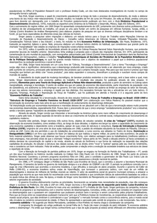 populacionais no Office of Population Research com o professor Ansley Coale, um dos mais destacados investigadores do mundo no campo da
demografia formal e aplicada.
Nos EUA, Singer examinou o papel do crescimento populacional ao longo de todo o processo de desenvolvimento, de modo a elaborar
uma teoria do seu mútuo inter-relacionamento. O estudo resultou no trabalho de fim de curso em Princeton. De volta ao Brasil, prestou concurso
para livre docente em demografia com o trabalho de Princeton posteriormente publicado em livro com o título Dinâmica Populacional e
Desenvolvimento (Brasiliense, 1970), traduzido ao espanhol como Dinámica de la Población y Desarrollo, México, Siglo XXI Editores, 1971.
Com o acirramento do regime militar, em 1969 Singer foi aposentado compulsoriamente da USP, juntamente com diversos outros professores. Com
o objetivo de dar prosseguimento ao trabalho, um grupo se uniu para fundar um centro de pesquisas em ciências humanas. Surgia, então, o
Cebrap (Centro Brasileiro de Análise Planejamento) para elaborar projetos de pesquisa em que os diversos enfoques disciplinares tendiam a se
fundir, já que havia especialistas de diferentes áreas das ciências do homem.
Singer passou a pesquisar sobre migrações e elaborou um estudo teórico para o Grupo de Trabalho sobre Migrações Internas da
Comissão de População e Desenvolvimento do Clacso – Conselho Latino Americano de Ciências Sociais. Intitulado “Migrações Internas:
Considerações Teóricas Sobre o Seu Estudo”, o texto, foi incluído no livro Economia Política da Urbanização, São Paulo, Brasiliense, 1973,
traduzido ao espanhol, italiano e persa. Nele, procurou elaborar um enfoque teórico distinto do habitual, que considerava que grande parte da
chamada “marginalidade” das cidades se originava de migrações rurais-urbanas excessivas.
Em 1973, voltou à questão da fecundidade através de projeto do Cebrap Pesquisa Nacional Sobre Reprodução Humana, que pretendia
preencher lacunas do trabalho anterior. Desenvolveu linha análoga à proposta para o estudo das migrações internas. Em 1974, participando da
comemoração do ano mundial da população, com monografias patrocinadas pelo Cidred (Comité Internacional de Coopération dans les Recherches
Nationales em Démographie), realizou o trabalho “Implications Économiques et Sociales de l’Evolution de la Population Brésilienne el
de la Politique Demographique, no qual faz grande revisão histórica com o objetivo de estabelecer o papel que a dinâmica populacional
desempenhou na evolução econômica e social do Brasil.
Em 1968, Singer havia lecionado em um curso livre de “Ciência, Tecnologia e Desenvolvimento”. Com o tema “Tecnologia e Emprego”
surgiu algo novo e significativo: demonstrou que o desemprego produzido pela inovação técnica tende a ser absorvido por novo emprego, criado
pelo aumento do consumo, provocado pelo barateamento dos produtos que a própria inovação causa. Mas para que isso ocorra é preciso que haja
inovações que tenham por efeito criar “novos produtos”, pois estas expandem o consumo, diversificam a produção e suscitam novos campos de
inversão de capital.
A descoberta do duplo papel da mudança tecnológica, de baratear produtos existentes e criar emprego, será a base sobre a qual, mais
tarde, Singer desenvolveria uma economia política do trabalho. O resultado dos estudos foi publicado através de dois ensaios: O
primeiro, Elementos para uma Teoria do Emprego Aplicável a Países Não-desenvolvidos, produzido a partir de seminário no Cebrap sobre
marginalidade, emprego e tecnologia. O ponto de análise era que em países de economia não-desenvolvida, parte importante da população vivia
de subsistência, era autônoma ou tinha empregos no governo. Em tais condições a teoria não poderia se limitar ao emprego do setor de mercado,
já que nos setores mencionados o emprego é regido por leis distintas. Era necessário formular tais leis e articulá-las em um todo teórico. O
segundo, “Emprego, Produção e Reprodução da Força de Trabalho”, que foi publicado em alemão e francês e é a segunda parte do livro
“Economia Política do Trabalho”.
Outro tema estudado foi a terceirização. Através de dois estudos históricos: Força de Trabalho e Emprego no Brasil: 1920-1969 e
“Estrutura do Emprego e Trabalho Feminino no Brasil: 1920-1970” (em colaboração com Felícia Madeira) foi possível mostrar que a
terceirização da economia nada mais séria do que a manifestação do avolumamento do desemprego disfarçado.
Tal interpretação aceita por economistas keynesianos e marxistas deixava de ser plausível com o fato de que a terceirização estava muito presente
nas economias desenvolvidas, especialmente EUA. Ficava claro o preconceito de que o único emprego “verdadeiramente produtivo” era o industrial,
sendo o terciário apenas “repositório de atividades improdutivas”.
Através de estudo, Singer conclui que interpretar a terceirização na América Latina como mero reflexo do crescimento do desemprego é
tomar a parte pelo todo. A rápida expansão do terciário se deve ao crescimento de funções de controle social, indispensáveis ao funcionamento do
capitalismo moderno.
Durante este período, Singer escreveu três outros livros, objetos de estudos variados: A crise do “milagre” (1977), resultado da
observação da economia brasileira, como analista crítico, ao longo de duas décadas, o objetivo era lançar luz sobre a capacidade de crescimento de
uma economia capitalista e dependente como a brasileira, apesar de suas crises de estrutura e conjuntura. Curso de Introdução à Economia
Política (1978), originário de uma série de doze aulas realizadas em 1968, a pedido de entidades estudantis da Faculdade de Filosofia, Ciências e
Letras da USP. Como não era permitido o uso de instalações da universidade, o curso ocorreu aos sábados no Teatro de Arena. Dominação e
Desigualdade (1981) é um livro cujo objetivo foi fazer um balanço do que realizou o regime militar, do ponto de vista econômico. De posse de
farto material estatístico, Singer pode observar que houve crescimento forte, com relativa vantagem para os trabalhadores (melhores salários e
mais empregos), mas percebia sinais de que o chamado “milagre econômico” estava perto do fim. Desde a década anterior já havia constatado os
efeitos danosos da concentração do capital e da renda, através do estudo do fenômeno e sua forma de realização na expansão das relações
capitalistas de produção. Ao estudar a estrutura das classes sociais, não as dividiu entre “ricos” e “pobres” apenas pelo seu nível do rendimento,
mas o considerou um bom indicador. Feita tal análise, pode compreender a relação entre a evolução da sociedade brasileira sua estrutura de classe
e repartição de renda.
Com a liberação da formação de partidos políticos em 1979, Singer se engajou na formação do Partido dos Trabalhadores – PT, sendo
um dos seus fundadores na histórica reunião realizada no Colégio Sion (São Paulo) em 10 de fevereiro de 1980. Singer fez parte do primeiro
Diretório Nacional. Coordenou o primeiro programa econômico feito em 1982, para o candidato a governador de São Paulo Luiz Inácio Lula da
Silva, permanecendo até 1989 como parte da equipe de economistas que assessorava a direção nacional do partido.
Em 1988, o PT conseguiu eleger a Prefeita de São Paulo Luiza Erundina de Souza, que o convidou a assumir a Secretaria Municipal de
Planejamento. O tamanho da tarefa no governo da metrópole obrigou-o a se afastar do CEBRAP e da USP. O período na prefeitura coincidiu com o
auge da crise inflacionária que acometeu a economia brasileira, o que dificultou a execução do plano proposto. Durante o governo de Collor de
Mello (1990-93), a economia brasileira sofreu ondas de hiperinflação, que tornavam o panorama caótico, com mais de um milhão de
desempregados e dezenas de milhares de famílias vivendo ao relento. O setor da assistência social do governo municipal começou a amparar a
população que recorria ao que mais tarde foi reconhecida como economia solidária e que constituíam táticas de sobrevivência baseadas na união e
na ajuda mútua das vítimas do caos. Na época, a missão de Singer como Secretário de Planejamento era realizar o orçamento participativo com os
setores organizados da sociedade.
O governo Erundina efetivamente inverteu as prioridades, favorecendo as camadas mais necessitadas da população, mas não conseguiu
eleger o sucessor na Prefeitura. De volta à USP em 1993, Singer escreveu o livro Um governo de esquerda para todos: Luiza Erundina na
Prefeitura de São Paulo. Em 1996, Erundina foi mais uma vez candidata do PT a Prefeita de São Paulo. Singer participou da campanha, inclusive
no comitê do programa e se impressionou com o enorme número de desempregados. Concebeu, então, um plano que consistia em organizar todos
os desempregados que o quisessem em cooperativas que pudessem produzir bens e serviços a serem consumidos pelos próprios trabalhadores.
Para que as trocas entre as cooperativas pudessem transcorrer sem que a Prefeitura tivesse de monetizá-las, as cooperativas deveriam adotar uma
moeda social própria, que elas emitiriam e controlariam e que “protegeria” o mercado formado contra a concorrência externa, pois a moeda social
não circularia no comércio convencional da cidade. O Plano foi apresentado e aprovado pelo comitê do programa e a ele incorporado. Seu nome –
economia solidária – foi sugerido por Aloízio Mercadante, candidato a Vice-Prefeito na mesma chapa e coordenador da campanha.
O programa foi divulgado em artigo publicado no jornal Folha de S. Paulo (de maior circulação do país) intitulado “A economia solidária
contra o desemprego”. Foi então que Singer tomou conhecimento que o tipo de ação proposto já estava sendo efetivado em diferentes localidades.
 