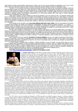 Soube também de ações da Igreja Católica, especificamente a Cáritas, assim como de diversos sindicatos de trabalhadores, já em curso, ou seja,
desde a grande crise sob Collor e depois em 1994 na reforma do Plano Real a economia solidária já estava em implantação no país.
Em 1996, o PT foi novamente derrotado na eleição municipal de São Paulo, de modo que não houve ocasião de implantar o plano de
economia solidária naquele ano. Apenas com a vitória do partido em 2000, quando elegeu Marta Suplicy à prefeitura de São Paulo, foi possível
iniciar uma ação pioneira de promoção da economia solidária para as parcelas excluídas da população. Singer participou por meio da Incubadora
Tecnológica de Cooperativas Populares, que ajudou a fundar na USP e coordenava então. A economia solidária antes do fim do século XX era mais
conhecida na esquerda mundial como “Socialismo auto-gestionário” e já vinha sendo praticado pelo menos desde a Primeira Associação
Internacional de Trabalhadores, entre 1864 e 1872.
Singer passou a destacar a economia solidária nas aulas de pós-graduação no curso de economia na USP, o que despertou interesse pelo
tema em muitos alunos, sobretudo dos ativos na Incubadora da universidade, mas também em outras frentes e em outros lugares. O movimento
acelerou seu crescimento e saiu da obscuridade. Em 2000, a crise do socialismo real desencadeada pela queda do Muro de Berlim ensejou um
debate sobre o socialismo no próprio PT e Lula encarregou um grupo de intelectuais de organizar seminários sobre tal questão. Eles se estenderam
por anos e evidenciaram o fortalecimento dos liames entre socialismo e democracia como essencial para a recuperação da bandeira do socialismo
com credibilidade.
Como resultado de tais discussões nasceu Uma utopia Militante (São Paulo, Vozes, 1999) a partir da preocupação de reconceituar
a revolução social socialista e de reavaliar suas perspectivas e possibilidades; do fracasso histórico da tentativa de alcançar __ou “construir”__ o
socialismo através da estatização dos meios de produção e da instituição do planejamento centralizado na economia. A preocupação teórica
fundamental estava em analisar o papel da revolução social como processo multissecular de passagem de uma formação social a outra e o papel
da revolução política, como episódio de transformação institucional das relações de poder.
Em 2002, Lula foi candidato a Presidente pela 4ª vez. Nesta campanha, pela primeira vez, a economia solidária figurou com destaque no
programa do candidato e do partido. Nos anos anteriores, o governo do estado do Rio Grande do Sul e diversos governos de capitais estaduais já
haviam desenvolvido políticas de fomento da economia solidária, com resultados em geral apreciáveis. Mas, foi com a vitória de Lula em 2002, que
a política de economia solidária passou a ser assumida em plano nacional. Em 2003, foi criada, a pedido do movimento, a Secretaria Nacional de
Economia Solidária – SENAES no Ministério do Trabalho e Emprego e o movimento apresentou o nome de Singer para ser o Secretário, o que foi
aceito pelo Presidente Lula.
Neste momento já havia sido publicado Introdução à Economia Solidária, que teve como objetivo fundamentar historicamente a
proposta de desenvolver o país através de cooperativas por meio da Economia Solidária. Conforme o prefácio de Lula registra, o livro contém
sólidos argumentos reafirmando a necessidade de buscarmos uma forma de organização social e econômica que ultrapasse as potencialidades
oferecidas à humanidade pelo capitalismo.
Em 2016, quando a presidente Dilma foi afastada, a SENAES completara 13 anos de trabalho, nos quais muitas ações em prol da
economia solidária foram desenvolvidas. Em todo esse período, Singer esteve à frente da secretaria. Junto com a SENAES foram fundados o Fórum
Brasileiro de Economia Solidária e a Rede de Gestores Públicos de Economia Solidária, que reúne os governos estaduais e municipais que praticam
políticas de fomento da economia solidária. A SENAES manteve uma parceria constante com o Fórum e a Rede na concepção e realização das
políticas. Estas são realizadas quase todas em convênios com organizações da sociedade civil sem finalidades de lucro.
Paul Singer faleceu em abril de 2018, vítima de uma infecção generalizada.
Fonte: http://paulsinger.com.br/biografia , acesso em 24 de agosto de 2019.
5 - Euclides André Mance (21-09-1963), é natural de Mogi das Cruzes, São Paulo, Brasil. Colaborou como
articulista do jornal Alvorada, em sua cidade natal, nos anos de 1981 e 1982. Mudando-se para Curitiba,
graduou-se em Filosofia pela Universidade Federal do Paraná-UFPR em 1987 e obtém título de pós-
graduação em Antropologia Filosófica pela mesma Universidade dois anos mais tarde. Iniciou carreira
docente em 1988, lecionando a disciplina de Filosofia na América Latina no Instituto Vicentino de Filosofia,
período em que principia a trabalhar academicamente com as variadas vertentes de filosofia da libertação, que
já estudava desde 1984. A pesquisa para preparação de aulas ensejou a elaboração de pequenos artigos,
publicados no jornal Atualidade, órgão da Pontifícia Universidade Católica do Paraná. Repetidos problemas
de impressão dos textos, contudo, levaram o autor a encerrar sua colaboração com aquele veículo.
Em 1989 e 1990 leciona na UFPR as disciplinas de Filosofia do Método Científico, Lógica e
Filosofia na América Latina para turmas de diversos cursos. Ainda em 1989 começa a publicação semestral
do boletim informativo Livre-Filosofar e organiza a Secretaria de Integração de Estudos de Filosofia da Libertação – Siefil, com a
informatização de um acervo de títulos de filosofia latino-americana e filosofia da libertação, que foi recolhendo ao longo dos anos em sua
biblioteca particular, facilitando o acesso a esses textos a pesquisadores do Brasil e do exterior. A partir de 1990 trabalha como coordenador de
projetos de educação popular no Centro de Formação Urbano e Rural Irmã Araújo-Cefuria, em Curitiba. Neste trabalho com educação popular,
amplia o seu envolvimento com os movimentos sociais populares, participando da construção da Central de Movimentos Populares, entidade de
abrangência nacional que passou a assessorar por vários anos. Neste período elaborou materiais didáticos para cursos de lideranças populares e
iniciou sua investigação sobre temas como Cidadania e Reforma Urbana, a articulação dos movimentos sociais em torno de eixos de luta,
projetos estratégicos e disputas hegemônicas, bem como, a problematizar algumas categorias clássicas na análise dialética dos processos
históricos, tais como práxis e sociedade civil. Neste período inscrevem-se os artigos Eixos de Luta e a Central de Movimentos Populares e
Práxis de Libertação e Subjetividade.
Em 1994 novamente retorna a lecionar na UFPR, como professor concursado em regime de contratação temporária, as disciplinas de
Introdução à Filosofia e Filosofia na América Latina. Participa da constituição do ALEP – América Latina Estudos e Projetos, núcleo no setor
de Ciências Humanas daquela Universidade, dedicado a temas latino-americanos. Dos trabalhos em conjunto que inicia com o professor Jesus
Eurico Miranda, docente na UFMS, têm-se a realização de alguns cursos de verão em Campo Grande, Mato Grosso do Sul, sobre temas ligados
à filosofia da libertação, a partir dos quais surgiram projetos de pesquisa coletiva com a constituição de grupos de estudo em alguns estados do
Brasil sobre temáticas de filosofia da libertação. Em Curitiba este processo desemboca na fundação do Instituto de Filosofia da Libertação, do
qual Mance torna-se o primeiro presidente. Sob influência do pensador francês Félix Guattari, volta-se para o estudo das semióticas do capital.
Passa a lecionar Filosofia da Linguagem, no Studium São Basílio Magno. Neste período realiza algumas conferências sobre pós-modernidade e
filosofia da libertação. Avança, a seguir, na investigação sobre globalização, totalitarismo e liberdade. Por estes anos publica alguns artigos, tais
como Quatro Teses Sobre o Neoliberalismo, Realidade virtual – A Conversibilidade dos Signos em Capital e Poder Político e Globalização e
Liberdade.
Em 1997 inicia o curso de mestrado em Educação, na UFPR, inserindo-se na linha de pesquisa educação e trabalho, passando a
investigar certos temas de economia contemporânea. Sua pesquisa concentra-se, a partir deste período, nas condições materiais, políticas,
informativo-educacionais e éticas, peculiares ao exercício da liberdade democrática. Em 1999 conclui o mestrado defendendo a dissertação
Globalização, Liberdade e Educação – Desafios e contradições das Sociedades Contemporâneas, trabalho em que Mance recupera a pedagogia
libertadora de Paulo Freire, reelaborando vários conceitos peculiares àquela concepção a partir da semiótica política.
Nesta última etapa, após ter elaborado sobre as dimensões educativa, política e ética dos exercícios de liberdade, o autor se volta para a reflexão
sobre as mediações econômicas de tal exercício. Concentra-se, a partir deste momento, na reflexão sobre as redes de colaboração solidária como
 