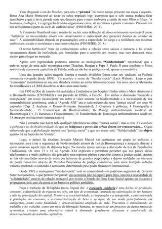 Vem chegando a era do Biochar, para nós o “picumã” há muito tempo presente nas roças e roçados.
Dona Ana Marie Primavesi ao tocar os solos tropicais logo expressou que o solo nunca poderia ficar
descoberto e que a lavra pesada seria um desastre para o meio ambiente e saúde de seus filhos e filhas. ‘A
biomassa, ecológica, é a agregação de todos organismos vivos, de micróbios a planta e animais. Presente em
um ecossistema e parte do ciclo do carbono ativo’ (PINHEIRO, 2018).
A Comissão Bruntland tem o mérito de incluir uma definição de desenvolvimento sustentável como
“Satisfazer as necessidades atuais sem comprometer a capacidade das gerações futuras de atender às
suas”. A sustentabilidade abrande as preocupações com a capacidade de carga e a resiliência nos sistemas
ambientais, sociais e econômico e suas inter-relações (PINHEIRO, 2018).
O termo herbivoria2
trata do conhecimento sobre a relação entre saúvas e natureza e foi criado
recentemente diante da ineficiência dos formicidas para o controle dos insetos, mas isso demorará meio
século para chegar ao mercado.
Agora, sem ingenuidade podemos adentrar ao neologismo “Solidariedade” recordando que a
palavra surge de uma ação estratégica entre Thatcher, Reagan e Papa J. Paulo II para soçobrar o bloco
soviético de economia capitalista de Estado, onde já não havia justiça social, apenas a comutativa.
Uma das grandes ações naquela Europa e mundo divididos foram criar um sindicato na Polônia
comunista (ocupada desde 1939). Ele recebeu o nome de “Solidariedade” (Lech Walesa). Logo o país
“comunista” transformou-se em uma ditadura militar ao estilo latino-americano. Em nove anos a Alemanha
foi reunificada e a URSS dissolveu-se dois anos mais tarde.
Em 1992 no Rio de Janeiro foi realizada a Conferência das Nações Unidas sobre o Meio Ambiente e
o Desenvolvimento (CNUMAD) e sua paralela de ONGs, a Eco-92. Em ambas a discussão “induzida e
manipulada” em nosso inconsciente era sobre o valor sonante da biodiversidade e a necessidade de sua
sustentabilidade econômica, onde a “Agenda XXI” era o vade-mécum da nova “justiça social” em seus 40
capítulos [Cap. 2 Acelerar o Desenvolvimento Sustentável; 3 Combate à pobreza; 4 Demografia e
Sustentabilidade;... 15 Conservação da Biodiversidade; 16 Manejo ambientalmente saudável da
Biotecnologia (?); 33 Recursos e Financiamento; 34 Transferência de Tecnologia ambientalmente saudável;
38 Arranjos institucionais internacionais].
Não é estranho não haver nela qualquer referência ao termo “justiça social”, mas o item 3 é combate
à pobreza e no da biodiversidade diz que os indígenas e povos das selvas devem ser remunerados.... O que
subentende que a globalização imporá sua “justiça social” e que seu nome será: “Solidariedade” tão objeto
quanto foi na bacia do rio Vístula3
.
Logo, o prócer da ditadura Senador Marcos Maciel vai capitanear um grupo de políticos e
tecnocratas para criar a segurança da biodiversidade através da Lei de Biossegurança e ninguém discute a
quem interessa aquele tipo de diploma legal. Na mesma época começa a discussão da Lei de Populações
Tradicionais. Os itens 33 e 38 da Agenda XXI explicam e permitem perceber que nos países sérios
telefonemas e e-mails públicos são gravados para registrar pleitos e pressões contra a justiça social. Ambas
as leis são mutiladas através de vetos por interesse de grandes corporações e depois moldadas no interesse
do poder financeiro através de Medidas Provisórias de justiça cumulativa, com nova festejada redação
vaidosa mantendo o conteúdo e continente determinado pelo poder financeiro internacional...
Desde 1992 o neologismo “solidariedade” vem se consolidando em poderoso segmento de Terceiro
Setor na economia, o que permite perguntar: em economia não há espaço para ética, mas há a necessidade de
“solidariedade” através de relação mercantil por existir o Estado de Bem Estar Social apenas no discurso e
propaganda, pelo que ela passa a ser bandeira político partidária.
Faço a tradução da Wikipédia (nova língua) diz: A economia solidaria é uma forma de produção,
consumo, e distribuição de riqueza (ou seja, um tipo de economia), centrada na valorização do ser humano
e não na priorização do capital. Promove a associatividade, a cooperação e a autogestão, e está orientada
à produção, ao consumo, e à comercialização de bens e serviços, de um modo principalmente em
autogestão, tendo como finalidade o desenvolvimento ampliado da vida. Preconiza o entendimento do
trabalho e no trabalho, como um meio de liberação humana, no marco de um processo de democratização
econômica, criando uma alternativa viável à dimensão geralmente alienante e assalariada do
desenvolvimento do trabalho capitalista.
 