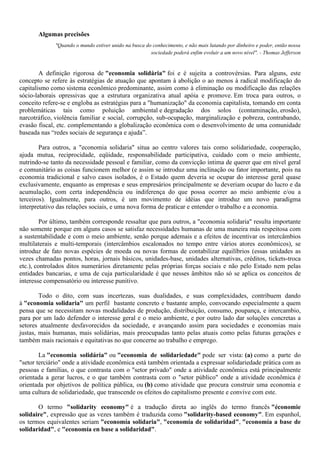 Algumas precisões
"Quando o mundo estiver unido na busca do conhecimento, e não mais lutando por dinheiro e poder, então nossa
sociedade poderá enfim evoluir a um novo nível". - Thomas Jefferson
A definição rigorosa de "economia solidária" foi e é sujeita a controvérsias. Para alguns, este
concepto se refere às estratégias de atuação que apontam à abolição o ao menos à radical modificação do
capitalismo como sistema econômico predominante, assim como à eliminação ou modificação das relações
sócio-laborais opressivas que a estrutura organizativa atual apóia e promove. Em troca para outros, o
conceito refere-se e engloba as estratégias para a "humanização" da economia capitalista, tomando em conta
problemáticas tais como poluição ambiental e degradação dos solos (contaminação, erosão),
narcotráfico, violência familiar e social, corrupção, sub-ocupação, marginalização e pobreza, contrabando,
evasão fiscal, etc. complementando a globalização econômica com o desenvolvimento de uma comunidade
baseada nas “redes sociais de segurança e ajuda”.
Para outros, a "economia solidaria" situa ao centro valores tais como solidariedade, cooperação,
ajuda mutua, reciprocidade, eqüidade, responsabilidade participativa, cuidado com o meio ambiente,
nutrindo-se tanto da necessidade pessoal e familiar, como da convicção íntima de querer que em nível geral
e comunitário as coisas funcionem melhor (e assim se introduz uma inclinação ou fator importante, pois na
economia tradicional e salvo casos isolados, é o Estado quem deveria se ocupar do interesse geral quase
exclusivamente, enquanto as empresas e seus empresários principalmente se deveriam ocupar do lucro e da
acumulação, com certa independência ou indiferença do que possa ocorrer ao meio ambiente e/ou a
terceiros). Igualmente, para outros, é um movimento de idéias que introduz um novo paradigma
interpretativo das relações sociais, e uma nova forma de praticar e entender o trabalho e a economia.
Por último, também corresponde ressaltar que para outros, a "economia solidaria" resulta importante
não somente porque em alguns casos se satisfaz necessidades humanas de uma maneira más respeitosa com
a sustentabilidade e com o meio ambiente, senão porque ademais e a efeitos de incentivar os intercâmbios
multilaterais e multi-temporais (intercâmbios escalonados no tempo entre vários atores econômicos), se
introduz de fato novas espécies de moeda ou novas formas de contabilizar equilíbrios (essas unidades as
vezes chamadas pontos, horas, jornais básicos, unidades-base, unidades alternativas, créditos, tickets-troca
etc.), controlados ditos numerários diretamente pelas próprias forças sociais e não pelo Estado nem pelas
entidades bancarias, e uma de cuja particularidade é que nesses âmbitos não só se aplica os conceitos de
interesse compensatório ou interesse punitivo.
Todo o dito, com suas incertezas, suas dualidades, e suas complexidades, contribuem dando
à "economia solidaria" um perfil bastante concreto e bastante amplo, convocando especialmente a quem
pensa que se necessitam novas modalidades de produção, distribuição, consumo, poupança, e intercambio,
para por um lado defender o interesse geral e o meio ambiente, e por outro lado dar soluções concretas a
setores atualmente desfavorecidos da sociedade, e avançando assim para sociedades e economias mais
justas, mais humanas, mais solidárias, mais preocupadas tanto pelas atuais como pelas futuras gerações e
também mais racionais e equitativas no que concerne ao trabalho e emprego.
La "economia solidária" ou "economia de solidariedade" pode ser vista: (a) como a parte do
"setor terciário" onde a atividade econômica está também orientada a expressar solidariedade prática com as
pessoas e famílias, o que contrasta com o "setor privado" onde a atividade econômica está principalmente
orientada a gerar lucros, e o que também contrasta com o "setor público" onde a atividade econômica é
orientada por objetivos de política pública, ou (b) como atividade que procura construir uma economia e
uma cultura de solidariedade, que transcende os efeitos do capitalismo presente e convive com este.
O termo "solidarity economy" é a tradução direta ao inglês do termo francês "économie
solidaire", expressão que as vezes também é traduzida como "solidarity-based economy". Em espanhol,
os termos equivalentes seriam "economía solidaria", "economía de solidaridad", "economía a base de
solidaridad", e "economía en base a solidaridad".
 