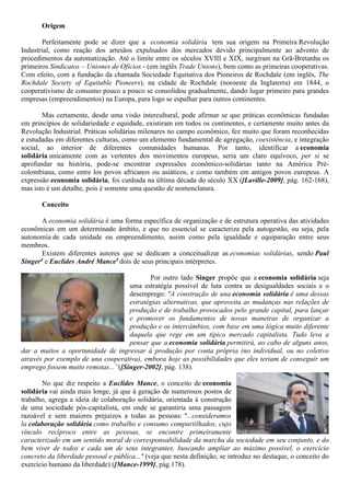 Origem
Perfeitamente pode se dizer que a economia solidária tem sua origem na Primeira Revolução
Industrial, como reação dos artesãos expulsados dos mercados devido principalmente ao advento de
procedimentos da automatização. Até o limite entre os séculos XVIII e XIX, surgiram na Grã-Bretanha os
primeiros Sindicatos – Uniones de Ofícios - (em inglês Trade Unions), bem como as primeiras cooperativas.
Com efeito, com a fundação da chamada Sociedade Equitativa dos Pioneiros de Rochdale (em inglês, The
Rochdale Society of Equitable Pioneers), na cidade de Rochdale (noroeste da Inglaterra) em 1844, o
cooperativismo de consumo pouco a pouco se consolidou gradualmente, dando lugar primeiro para grandes
empresas (empreendimentos) na Europa, para logo se espalhar para outros continentes.
Mas certamente, desde uma visão intercultural, pode afirmar se que práticas econômicas fundadas
em princípios de solidariedade e equidade, existiram em todos os continentes, e certamente muito antes da
Revolução Industrial. Práticas solidárias milenares no campo econômico, fez muito que foram reconhecidas
e estudadas em diferentes culturas, como um elemento fundamental de agregação, coexistência, e integração
social, ao interior de diferentes comunidades humanas. Por tanto, identificar a economia
solidária unicamente com as vertentes dos movimentos europeus, seria um claro equívoco, per si se
aprofundar na história, pode-se encontrar expressões econômico-solidárias tanto na América Pré-
colombiana, como entre los povos africanos ou asiáticos, e como também em antigos povos europeus. A
expressão economia solidária, foi cunhada na última década do século XX ([Laville-2009], pág. 162-168),
mas isto é um detalhe, pois é somente uma questão de nomenclatura.
Conceito
A economia solidária é uma forma específica de organização e de estrutura operativa das atividades
econômicas em um determinado âmbito, e que no essencial se caracteriza pela autogestão, ou seja, pela
autonomia de cada unidade ou empreendimento, assim como pela igualdade e equiparação entre seus
membros.
Existem diferentes autores que se dedicam a conceitualizar as economias solidárias, sendo Paul
Singer4 e Euclides André Mance5 dois de seus principais intérpretes.
Por outro lado Singer propõe que a economia solidária seja
uma estratégia possível de luta contra as desigualdades sociais e o
desemprego: "A construção de una economia solidária é uma dessas
estratégias alternativas, que aproveita as mudanças nas relações de
produção e de trabalho provocados pelo grande capital, para lançar
e promover os fundamentos de novas maneiras de organizar a
produção e os intercâmbios, com base em uma lógica muito diferente
daquela que rege em um típico mercado capitalista. Tudo leva a
pensar que a economia solidária permitirá, ao cabo de alguns anos,
dar a muitos a oportunidade de ingressar à produção por conta própria (no individual, ou no coletivo
através por exemplo de una cooperativa), embora hoje as possibilidades que eles teriam de conseguir um
emprego fossem muito remotas...”([Singer-2002], pág. 138).
No que diz respeito a Euclides Mance, o conceito de economia
solidária vai ainda mais longe, já que à geração de numerosos postos de
trabalho, agrega a ideia de colaboração solidária, orientada à construção
de uma sociedade pós-capitalista, em onde se garantiria uma passagem
razoável e sem maiores prejuízos a todas as pessoas: "...consideramos
la colaboração solidária como trabalho e consumo compartilhados, cujo
vínculo recíproco entre as pessoas, se encontre primeiramente
caracterizado em um sentido moral de corresponsabilidade da marcha da sociedade em seu conjunto, e do
bem viver de todos e cada um de seus integrantes, buscando ampliar ao máximo possível, o exercício
concreto da liberdade pessoal e pública..." (veja que nesta definição, se introduz no destaque, o conceito do
exercício humano da liberdade) ([Mance-1999], pág.178).
 