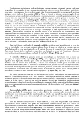 Nos inícios do capitalismo, o modo aplicado case considerava que o empregado era uma espécie de
propriedade do empregador, já que o grau de dependência do primeiro respeito do segundo era muito forte,
separando-o completamente dos meios de produção e das ferramentas que utilizava, o empurrando assim de
qualquer esboço ou forma de economia solidária. Ainda na linguaje se plasmava esta concepção, já que
reiteradamente se falava então de recursos humanos e materiais, passando assim a força de trabalho a ser um
recurso mais, no mesmo nível que los meios de produção e que as matérias primas ou insumos. Pelo
contrario, o conceito base na economia popular solidária é bem distinto, pois se refere ao “conjunto de
empreendimentos produtivos de iniciativa coletiva, com certo grau de democracia interna, e que trata ao
trabalho e ao trabalhador em uma forma privilegiada em comparação com o capital, seja em um ambiente
rural, ou seja em um ambiente urbano ou suburbano. Depreciar a formação de empreendimentos
alternativos aos padrões usuais capitalistas normalmente aceitados, objetivamente falando, é uma forma de
aumentar e promover falências sociais de todo tipo e desemprego. (...) Os empreendimentos de economia
solidária, potencialmente encontram no trabalho coletivo e nas motivações dos trabalhadores, uma
importante fonte de competitividade e de eficiência, hoje em dia reconhecida inclusão até pelo capitalismo
contemporâneo. No fordismo pelo contrário, e assim expondo outro caso, a competitividade é obtida
através das economias de escala, assim como através de una crescente divisão e especialização no
trabalho, associada a linhas produtivas rígidas – automatizadas ou não –, o que em vários aspectos resulta
em ser alienante e embrutecedor para o operário.” ([Gaiger-2002], pág. 64)
Para Paul Singer, a definição da economia solidária considera muito especialmente as relações
entre o trabalhador e os meios de produção, já que dentro da empresa solidária se considera que os
trabalhadores são os proprietários de todos ou da maioria dos meios de produção. (...) A empresa solidaria
basicamente é dos próprios trabalhadores, e por isso, sua finalidade principal não é maximizar o lucro do
empreendimento, e sim a quantidade e qualidade do trabalho”. ([Singer-2002], pág. 4)
A economia solidária se apresenta como una reconciliação do trabalhador com os meios de
produção, e proporcionando, segundo [Gaiger-2003], uma experiência profissional fundamentada na
equidade e na dignidade, durante a qual ocorre um enriquecimento desde o ponto de vista cognitivo e
humano. Com as pessoas mais motivadas, a divisão dos benefícios aceitada pelos associados está
fundamentada na solidariedade: “o interesse dos trabalhadores em garantir o sucesso do empreendimento,
estimula um maior empenho de cada qual com o processo produtivo, assim como com a minimização tanto
de desperdícios e descartes como de tempo ociosos; a qualidade do produto ou do serviço gerado é
fundamental, ademais de inibir o ausentismo e a negligência” ([Gaiger-2002], pág. 34).
Por tanto, um dos conceitos que está intrinsecamente ligado à realização de um empreendimento
solidário, é o de desenvolvimento local. Com a tendência a aumento do rendimento do trabalho associado, é
necessário promover o desenvolvimento local tanto no aspecto econômico como no social, entendendo que o
mesmo se define como o “processo que mobiliza pessoas e instituições, buscando a transformação da
economia e da sociedade local, criando oportunidades de renda e de trabalho, superando dificuldades para de
uma forma ou de outra favorecer a melhora das condições de vida da população local” (Jesus, en: [Cattani-
2003], pág. 72).
Segundo [Gaiger-2002], quatro características econômicas estabelecem o modo de produção
capitalista: produção de mercadorias com o único objetivo da comercialização; separação entre os
trabalhadores e os meios de produção; transformação do trabalho em mercadoria, através do empregado
assalariado; existência de lucro e de acumulação de capital, por parte do empregador e proprietário dos
meios de produção.
Uma das principais características do modo capitalista, é a de gerar desigualdades e de combinar
possibilidades: neste contexto, uma parte dos trabalhadores indubitavelmente tem êxito através da
especialização e de bons salários, enquanto outra parte dos trabalhadores perdem suas qualificações, e com o
tempo incluso se tornam miseráveis ([Singer-2004]). Esta situação é resultado da competência, que ao
contrário do que em uma primeira instância poderia pensar sobre, não é antagônica da cooperação (ambas
sempre coexistem, e o que realmente caracteriza um modo de produção, é a predominância de uma ou da
 