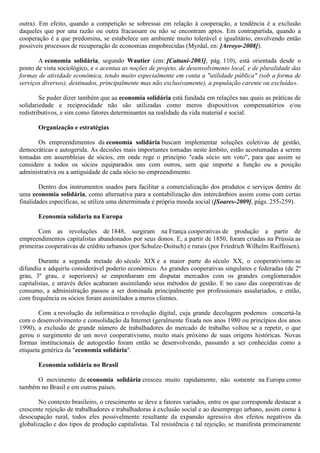 outra). Em efeito, quando a competição se sobressai em relação à cooperação, a tendência é a exclusão
daqueles que por una razão ou outra fracassam ou não se encontram aptos. Em contrapartida, quando a
cooperação é a que predomina, se estabelece um ambiente muito tolerável e igualitário, envolvendo então
possíveis processos de recuperação de economias empobrecidas (Myrdal, en: [Arroyo-2008]).
A economia solidária, segundo Wautier (em: [Cattani-2003], pág. 110), está orientada desde o
ponto de vista sociológico, e « acentua as noções de projeto, de desenvolvimento local, e de pluralidade das
formas de atividade econômica, tendo muito especialmente em conta a "utilidade pública" (sob a forma de
serviços diversos), destinados, principalmente mas não exclusivamente), a população carente ou excluída».
Se puder dizer também que aa economia solidária está fundada em relações nas quais as práticas de
solidariedade e reciprocidade não são utilizadas como meros dispositivos compensatórios e/ou
redistributivos, e sim como fatores determinantes na realidade da vida material e social.
Organização e estratégias
Os empreendimentos da economia solidária buscam implementar soluções coletivas de gestão,
democráticas e autogerida. As decisões mais importantes tomadas neste âmbito, estão acostumadas a serem
tomadas em assembleias de sócios, em onde rege o princípio "cada sócio um voto", para que assim se
considere a todos os sócios equiparados uns com outros, sem que importe a função ou a posição
administrativa ou a antiguidade de cada sócio no empreendimento.
Dentro dos instrumentos usados para facilitar a comercialização dos produtos e serviços dentro de
uma economia solidária, como alternativa para a contabilização dos intercâmbios assim como com certas
finalidades específicas, se utiliza uma determinada e própria moeda social ([Soares-2009], págs. 255-259).
Economia solidaria na Europa
Com as revoluções de 1848, surgiram na França cooperativas de produção a partir de
empreendimentos capitalistas abandonados por seus donos. E, a partir de 1850, foram criadas na Prússia as
primeiras cooperativas de crédito urbanos (por Schulze-Doitsch) e rurais (por Friedrich Wilhelm Raiffeisen).
Durante a segunda metade do século XIX e a maior parte do século XX, o cooperativismo se
difundiu e adquiriu considerável poderio econômico. As grandes cooperativas singulares e federadas (de 2º
grau, 3º grau, e superiores) se empenharam em disputar mercados com os grandes conglomerados
capitalistas, e através deles acabaram assimilando seus métodos de gestão. E no caso das cooperativas de
consumo, a administração passou a ser dominada principalmente por professionais assalariados, e então,
com frequência os sócios foram assimilados a meros clientes.
Com a revolução da informática o revolução digital, cuja grande decolagem podemos concertá-la
com o desenvolvimento e consolidação da Internet (geralmente fixada nos anos 1980 ou princípios dos anos
1990), a exclusão de grande número de trabalhadores do mercado de trabalho voltou se a repetir, o que
gerou o surgimento de um novo cooperativismo, muito mais próximo de suas origens históricas. Novas
formas institucionais de autogestão foram então se desenvolvendo, passando a ser conhecidas como a
etiqueta genérica da "economia solidária".
Economia solidária no Brasil
O movimento de economia solidária cresceu muito rapidamente, não somente na Europa como
também no Brasil e em outros países.
No contexto brasileiro, o crescimento se deve a fatores variados, entre os que corresponde destacar a
crescente rejeição de trabalhadores e trabalhadoras à exclusão social e ao desemprego urbano, assim como à
desocupação rural, todos eles possivelmente resultante da expansão agressiva dos efeitos negativos da
globalização e dos tipos de produção capitalistas. Tal resistência e tal rejeição, se manifesta primeiramente
 