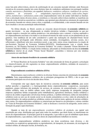 como luta pela sobrevivência, através da conformação de um crescente mercado informal, onde florescem
iniciativas de economia popular tais como distintos tipos de vendedores ambulantes (em português também
camelôs, marreteiros e flanelinhas; em espanhol, buhoneros, vendedores callejeros, vendedores de carritos,
vendedores de artesanías e antigüedades, ropavejeros, lustra-botas, cuida-coches, limpia-
vidrios, malabaristas e ambulantes), assim como empreendimento vários de caráter individual ou familiar.
Com a articulação destes diversos atores, a resistência e a luta pela sobrevivência também se manifesta em
forma de certas iniciativas associativas e solidárias, que apontam para alternativas estruturais de organização
da economia, baseada em valores como a ética, a equidade, e a solidariedade, e não somente baseado em um
lucro imediato e em una acumulação indiscriminada.
Na última década, no Brasil, assistiu ao crescente desenvolvimento da economia solidária em
quanto movimento – ou seja, ultrapassando as simples iniciativas isoladas e fragmentadas no que por
exemplo respeita a inserção em cadeias produtivas e em articulações com o entorno, e incluso aspirando a
ser empreendimento nacionais e/ou traduz se em desenvolvimento de redes sociais ou em plataformas de uso
genérico. Esta tendência dá um salto considerável a partir das realizações do chamado Fórum Social
Mundial, espaço privilegiado onde diferentes atores (entidades, investigadores, ativistas sociais, etc.)
reflexionam e planificam nela área económico-social, o que entre outras coisas impulsionou la criação de
una Secretaria Nacional de Economia Solidária (SENAES). Simultaneamente com a criação dessa
Secretaria, na “III Plenária Nacional de Economia Solidária” foi criado o chamado “Fórum Brasileiro de
Economia Solidária' (FBES). A criação destas instâncias, adicionado ao fortalecimento da área da economia
solidária ao interior do já citado “Fórum Social Mundial”, consolidou o interesse por esta temática
praticamente em todo Brasil.
Atores do movimento brasileiro de economia solidária
O “Fórum Brasileiro de Economia Solidária” tem sido estruturado de forma de garantir a articulação
e o desenvolvimento em três segmentos ou áreas: empreendimento solidários, entidades de assessoria e
fomento, e gestores públicos.
Empreendimento econômicos solidários (EESs)
Denominamos empreendimento solidários às diversas formas concretas de estruturação da economia
solidária. Estes empreendimento solidários são os principais protagonistas do FBES, e são os que mais
ativamente participam nos níveis de decisão desse fórum.
Corresponde citar aqui alguns tipos de iniciativas concretas de economia solidária, para assim
melhor perceber a magnitude e a heterogeneidade destes empreendimentos: cooperativas, associações
populares, grupos informais (de produção, de serviços, de consumo, de comercialização, e inclusão de
crédito solidário, tanto no âmbito urbano como rural); empresas recuperadas de autogestão (antigas
empresas capitalistas falidas recuperadas pelos trabalhadores); agricultores familiares; fundos solidários e
rotativos de crédito (organizados sob diversas formas jurídicas, e também informais); clubes de intercâmbios
solidários (com ou sem uso de moeda social ou de moeda comunitária); ecovilas; redes de articulações de
comercialização e de cadeias produtivas solidárias; centros de comércio justo; agências de turismo solidário;
entre outras. Os empreendimentos solidários se caracterizam por basear-se em princípios e valores contidos
na “Carta de Princípios da Economia Solidária”, onde se destacam o exercício da autogestão, assim como a
formação de grupos supra-familiares.
Quando se trata de um empreendimento econômico solidário de produção, seu capital será
constituído por cotas, distribuídas por igual entre todos los membros, que desta forma, se transformam em
sócios do empreendimento. O princípio geral de la autogestão, é que todos os que ali trabalham sejam donos
do empreendimento, e que ademais, todos los donos do empreendimento trabalhem no mesmo.
Existem empreendimento solidários produtivos nas áreas econômicas mais diversos, e são
associações ou cooperativas agropecuárias ou agroindustriais, de transporte, de artesanato, de reciclagem de
resíduos sólidos, de educação escolar, de hotelaria, etc.
 