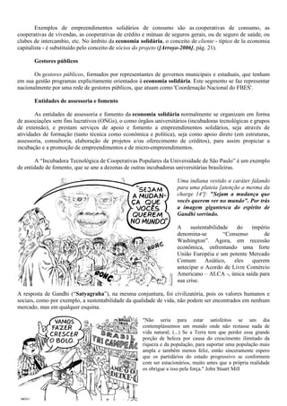 Exemplos de empreendimentos solidários de consumo são as cooperativas de consumo, as
cooperativas de vivendas, as cooperativas de crédito e mútuas de seguros gerais, ou de seguro de saúde, ou
clubes de intercambio, etc. No âmbito da economia solidária, o conceito de cliente - típico de la economia
capitalista - é substituído pelo conceito de sócios do projeto ([Arroyo-2006], pág. 21).
Gestores públicos
Os gestores públicos, formados por representantes de governos municipais e estaduais, que tenham
em sua gestão programas explicitamente orientados à economia solidária. Este segmento se faz representar
nacionalmente por uma rede de gestores públicos, que atuam como 'Coordenação Nacional do FBES'.
Entidades de assessoria e fomento
As entidades de assessoria e fomento da economia solidária normalmente se organizam em forma
de associações sem fins lucrativos (ONGs), o como órgãos universitários (incubadoras tecnológicas e grupos
de extensão), e prestam serviços de apoio e fomento a empreendimentos solidários, seja através de
atividades de formação (tanto técnica como econômica e política), seja como apoio direto (em estruturas,
assessoria, consultoria, elaboração de projetos e/ou oferecimento de créditos), para assim propiciar a
incubação e a promoção de empreendimentos e de micro-empreendimentos.
A “Incubadora Tecnológica de Cooperativas Populares da Universidade de São Paulo” é um exemplo
de entidade de fomento, que se une a dezenas de outras incubadoras universitárias brasileiras.
Uma indiana vestido a caráter falando
para uma plateia [atenção a mesma da
charge 14º]: "Sejam a mudança que
vocês querem ver no mundo". Por trás
a imagem gigantesca do espírito de
Gandhi sorrindo.
A sustentabilidade do império
denomina-se “Consenso de
Washington”. Agora, em recessão
econômica, enfrentando uma forte
União Européia e um potente Mercado
Comum Asiático, eles querem
antecipar o Acordo de Livre Comércio
Americano – ALCA -, única saída para
sua crise.
A resposta de Gandhi (“Satyagraha”), na mesma conjuntura, foi civilizatória, pois os valores humanos e
sociais, como por exemplo, a sustentabilidade da qualidade de vida, não podem ser encontrados em nenhum
mercado, mas em qualquer esquina.
"Não seria para estar satisfeitos se um dia
contemplássemos um mundo onde não restasse nada de
vida natural; (...) Se a Terra tem que perder essa grande
porção de beleza por causa do crescimento ilimitado da
riqueza e da população, para suportar uma população mais
ampla e também menos feliz, então sinceramente espero
que os partidários do estado progressivo se conformem
com ser estacionários, muito antes que a própria realidade
os obrigue a isso pela força." John Stuart Mill
 