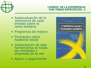 LOGROS DE LA EXPERIENCIA
CON TEMAS ESPECÍFICOS - 3

• Autoevaluación de la
coherencia de cada
entidad sobre la
carta solidaria
• Programas de mejora
• Formación sobre
Auditoría Social
• Implantación de esta
herramienta en todas
las entidades y
empresas de la red
• Apoyo y seguimiento
12

 