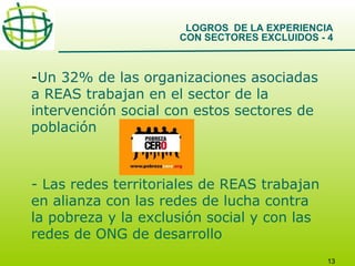LOGROS DE LA EXPERIENCIA
CON SECTORES EXCLUIDOS - 4

-Un 32% de las organizaciones asociadas
a REAS trabajan en el sector de la
intervención social con estos sectores de
población

- Las redes territoriales de REAS trabajan
en alianza con las redes de lucha contra
la pobreza y la exclusión social y con las
redes de ONG de desarrollo
13

 