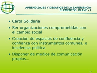 APRENDIZAJES Y DESAFIOS DE LA EXPERIENCIA
ELEMENTOS CLAVE - 1

• Carta Solidaria
• Ser organizaciones comprometidas con
el cambio social
• Creación de espacios de confluencia y
confianza con instrumentos comunes, e
incidencia política
• Disponer de medios de comunicación
propios…

14

 