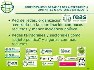 APRENDIZAJES Y DESAFIOS DE LA EXPERIENCIA
LIMITANTES O FACTORES CRÍTICOS - 2

• Red de redes, organización
centrada en la coordinación con pocos
recursos y menor incidencia política
• Redes territoriales y sectoriales como
“sujeto político” y algunas con más
recursos

16

 