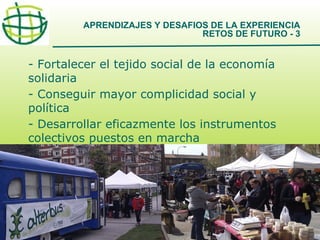 APRENDIZAJES Y DESAFIOS DE LA EXPERIENCIA
RETOS DE FUTURO - 3

- Fortalecer el tejido social de la economía
solidaria
- Conseguir mayor complicidad social y
política
- Desarrollar eficazmente los instrumentos
colectivos puestos en marcha

17

 